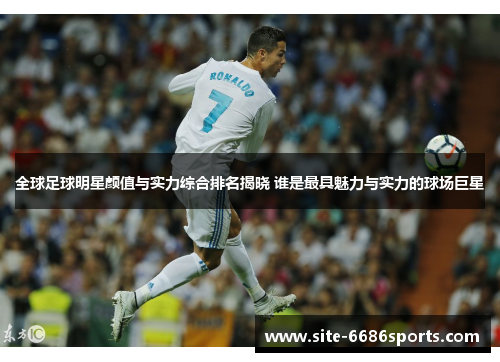 全球足球明星颜值与实力综合排名揭晓 谁是最具魅力与实力的球场巨星