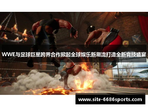 WWE与足球巨星跨界合作掀起全球娱乐新潮流打造全新竞技盛宴