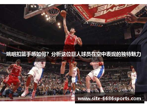 姚明扣篮手感如何？分析这位巨人球员在空中表现的独特魅力