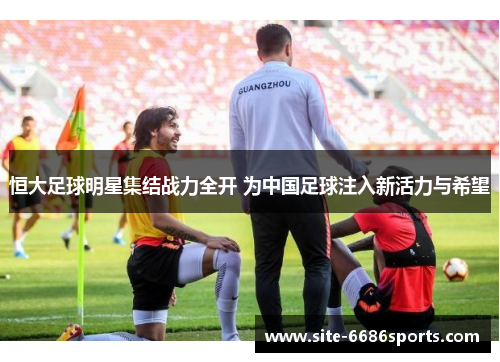 恒大足球明星集结战力全开 为中国足球注入新活力与希望