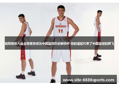 姚明首度入选全明星赛成为中国篮球历史新标杆 他的崛起代表了中国篮球的腾飞