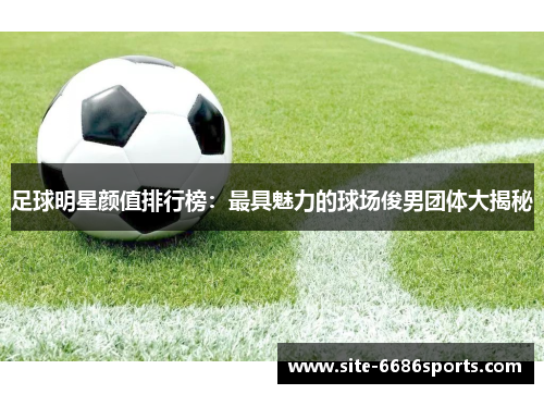 足球明星颜值排行榜：最具魅力的球场俊男团体大揭秘