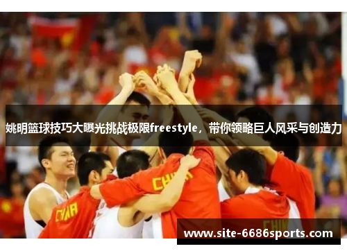 姚明篮球技巧大曝光挑战极限freestyle，带你领略巨人风采与创造力