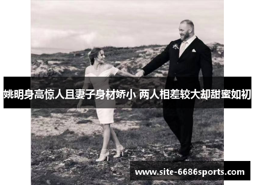 姚明身高惊人且妻子身材娇小 两人相差较大却甜蜜如初
