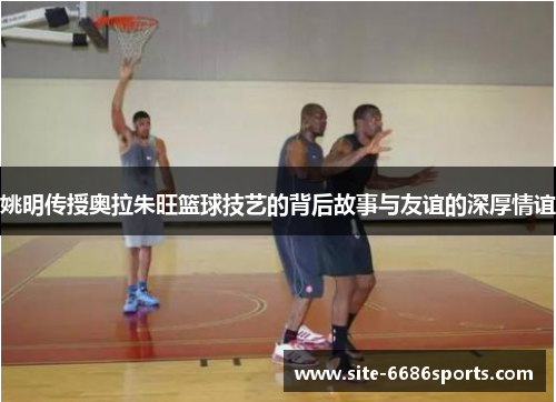 姚明传授奥拉朱旺篮球技艺的背后故事与友谊的深厚情谊
