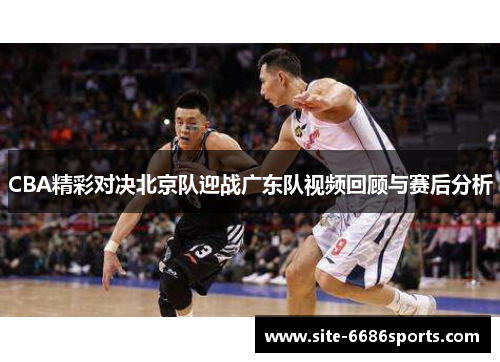 CBA精彩对决北京队迎战广东队视频回顾与赛后分析