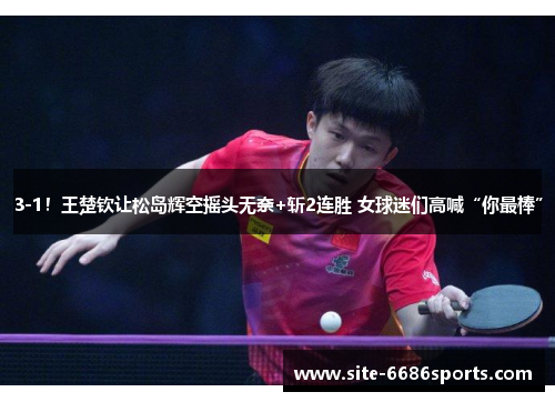3-1！王楚钦让松岛辉空摇头无奈+斩2连胜 女球迷们高喊“你最棒”
