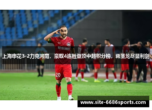 上海申花3-2力克河南，豪取4连胜登顶中超积分榜，蒋圣龙尽显利剑