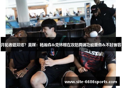 开拓者组双塔？美媒：杨瀚森&克林根在攻防两端功能重叠&不好兼容