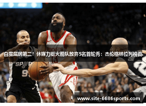 白魔屈居第二！休媒力挺火箭队放弃5名首轮秀：杰伦格林位列榜首