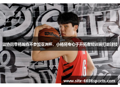 篮协同意杨瀚森不参加亚洲杯，小杨将专心于开拓者短训营打磨球技